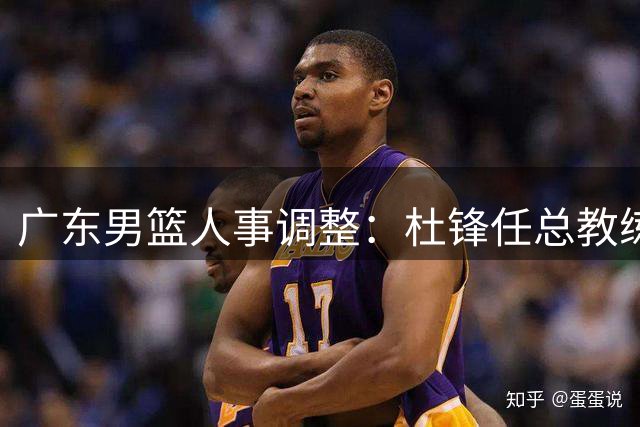 广东男篮人事调整：杜锋任总教练 朱芳雨获荣誉顾问